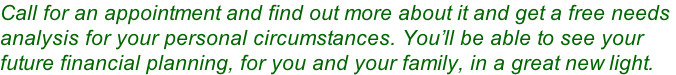 Call for an appointment and find out more about it and get a free needs  analysis for your personal circumstances. You’ll be able to see your  future financial planning, for you and your family, in a great new light.